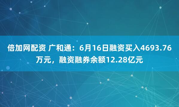 倍加网配资 广和通：6月16日融资买入4693.76万元，融资融券余额12.28亿元
