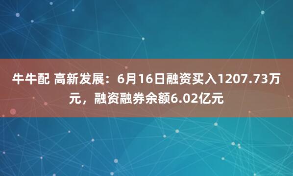 牛牛配 高新发展：6月16日融资买入1207.73万元，融资融券余额6.02亿元