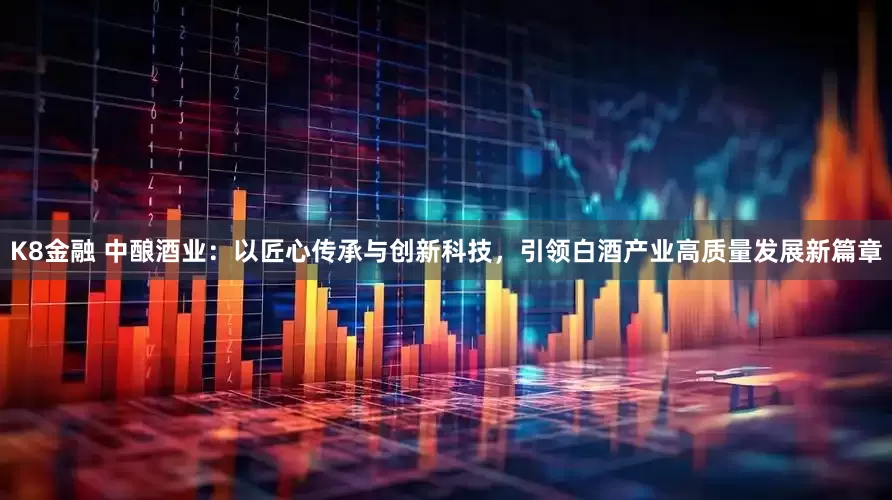 K8金融 中酿酒业：以匠心传承与创新科技，引领白酒产业高质量发展新篇章