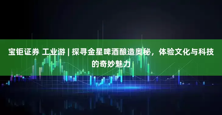宝钜证券 工业游 | 探寻金星啤酒酿造奥秘，体验文化与科技的奇妙魅力