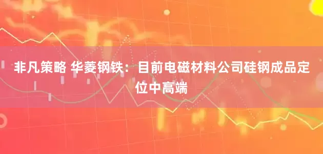 非凡策略 华菱钢铁：目前电磁材料公司硅钢成品定位中高端