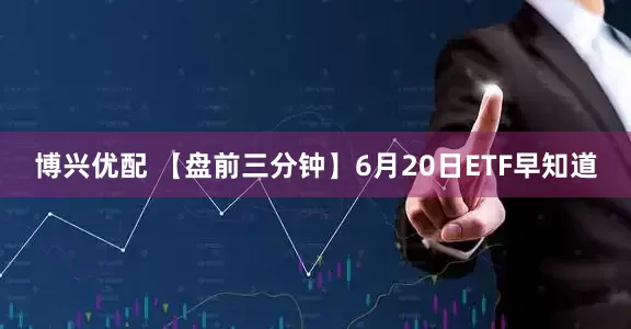 博兴优配 【盘前三分钟】6月20日ETF早知道