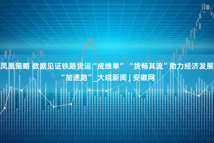 凤凰策略 数据见证铁路货运“成绩单” “货畅其流”助力经济发展“加速跑”_大皖新闻 | 安徽网