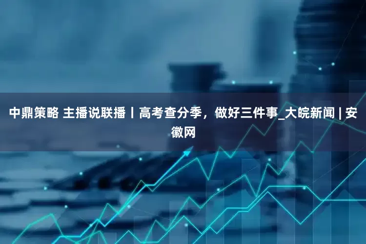 中鼎策略 主播说联播丨高考查分季，做好三件事_大皖新闻 | 安徽网