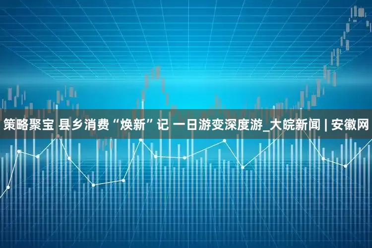 策略聚宝 县乡消费“焕新”记 一日游变深度游_大皖新闻 | 安徽网