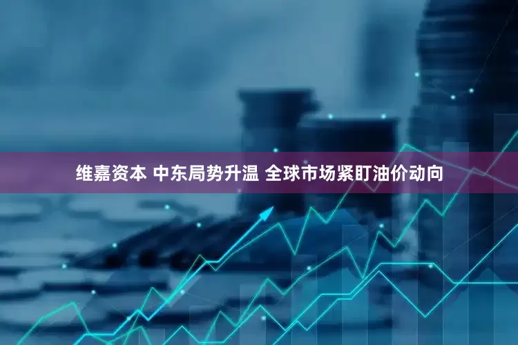 维嘉资本 中东局势升温 全球市场紧盯油价动向