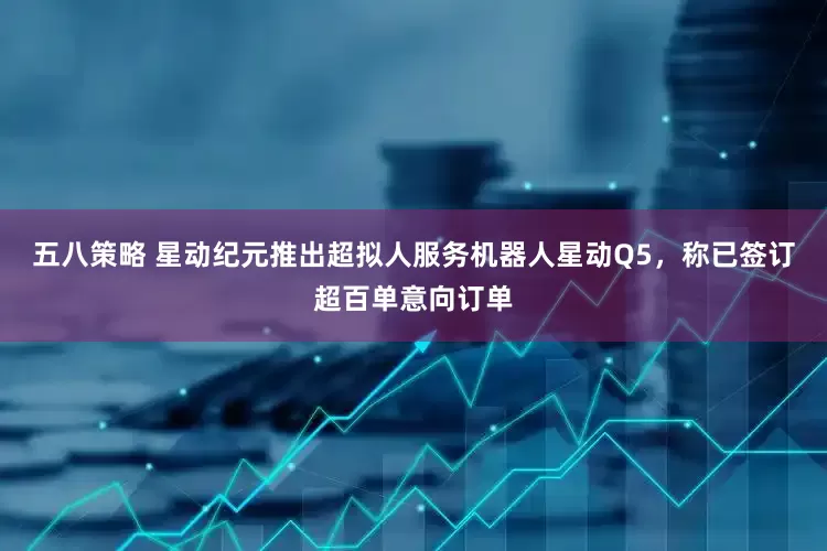 五八策略 星动纪元推出超拟人服务机器人星动Q5，称已签订超百单意向订单