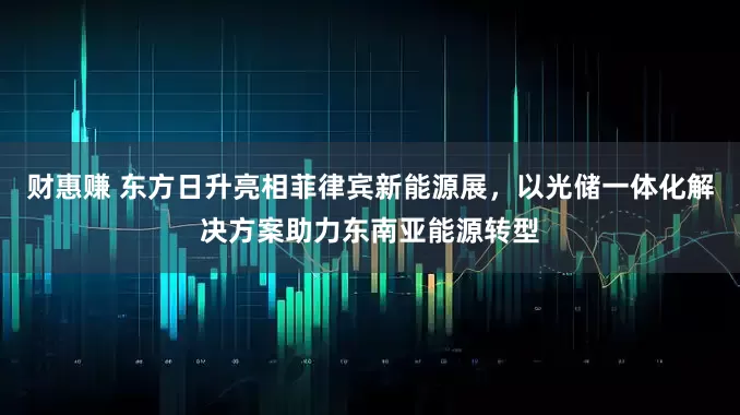 财惠赚 东方日升亮相菲律宾新能源展，以光储一体化解决方案助力东南亚能源转型