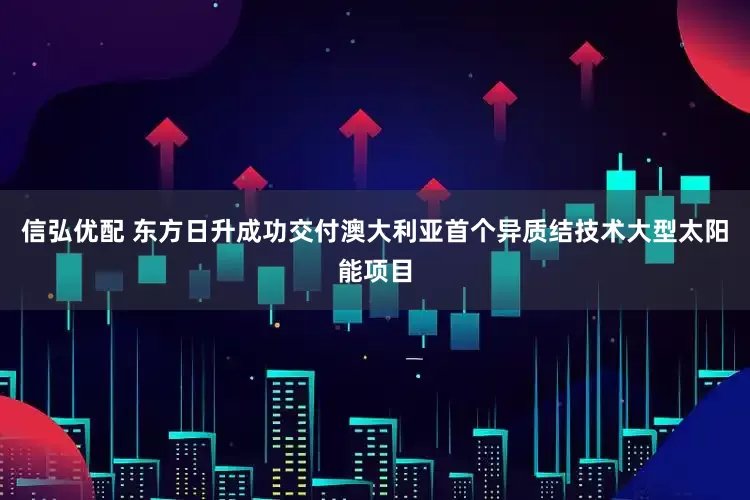 信弘优配 东方日升成功交付澳大利亚首个异质结技术大型太阳能项目