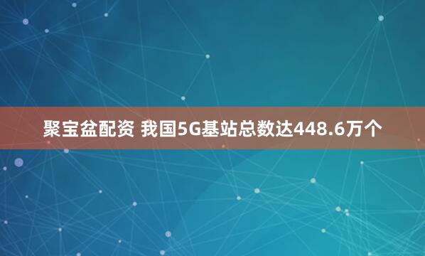 聚宝盆配资 我国5G基站总数达448.6万个