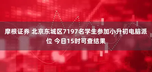 摩根证券 北京东城区7197名学生参加小升初电脑派位 今日15时可查结果