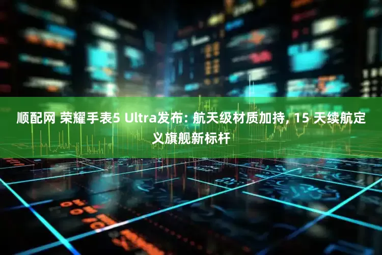 顺配网 荣耀手表5 Ultra发布: 航天级材质加持, 15 天续航定义旗舰新标杆