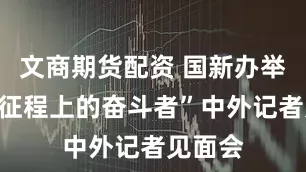 文商期货配资 国新办举办“新征程上的奋斗者”中外记者见面会