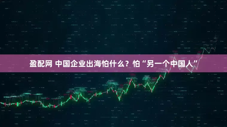 盈配网 中国企业出海怕什么？怕“另一个中国人”