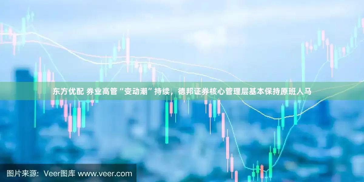 东方优配 券业高管“变动潮”持续，德邦证券核心管理层基本保持原班人马