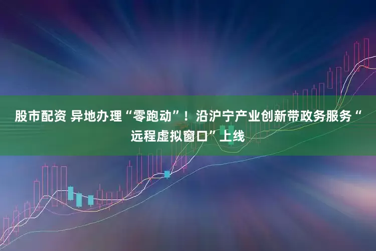 股市配资 异地办理“零跑动”！沿沪宁产业创新带政务服务“远程虚拟窗口”上线