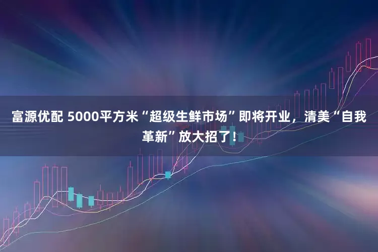 富源优配 5000平方米“超级生鲜市场”即将开业，清美“自我革新”放大招了！