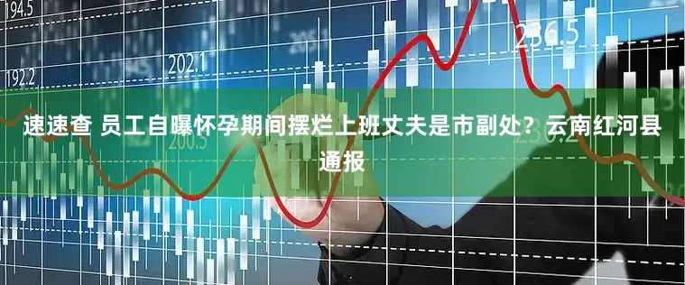 速速查 员工自曝怀孕期间摆烂上班丈夫是市副处？云南红河县通报