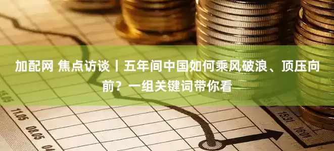 加配网 焦点访谈丨五年间中国如何乘风破浪、顶压向前？一组关键词带你看