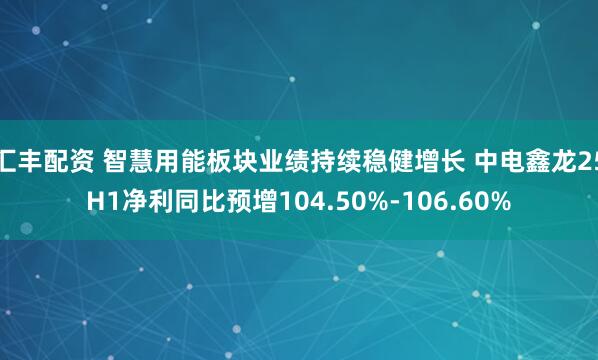 汇丰配资 智慧用能板块业绩持续稳健增长 中电鑫龙25H1净利同比预增104.50%-106.60%