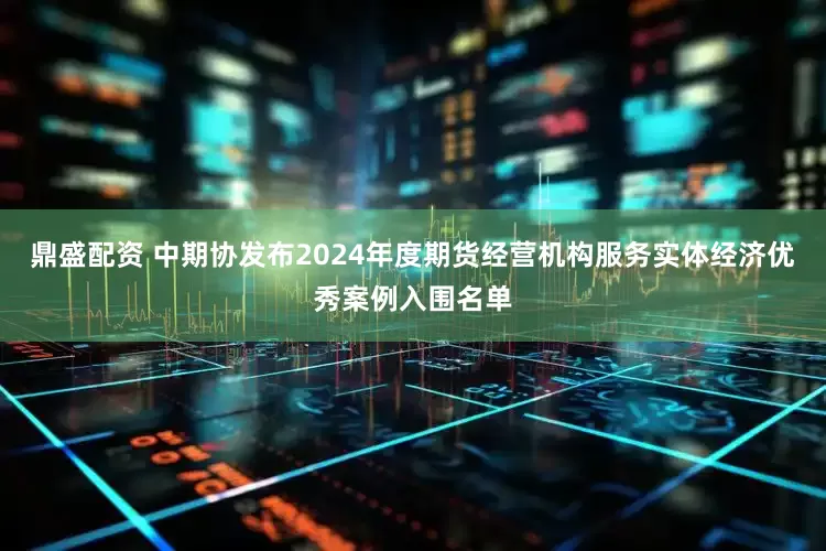 鼎盛配资 中期协发布2024年度期货经营机构服务实体经济优秀案例入围名单