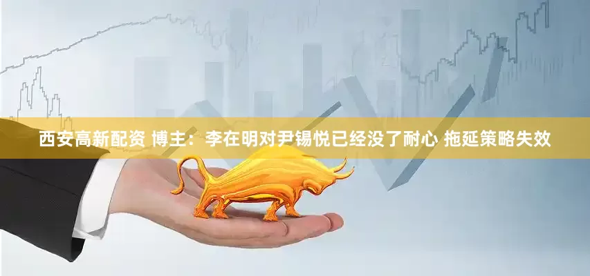 西安高新配资 博主：李在明对尹锡悦已经没了耐心 拖延策略失效