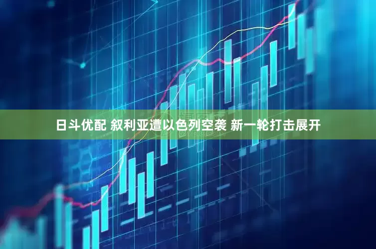 日斗优配 叙利亚遭以色列空袭 新一轮打击展开