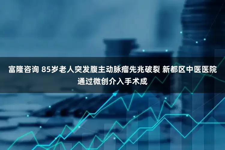 富隆咨询 85岁老人突发腹主动脉瘤先兆破裂 新都区中医医院通过微创介入手术成