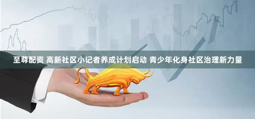 至尊配资 高新社区小记者养成计划启动 青少年化身社区治理新力量