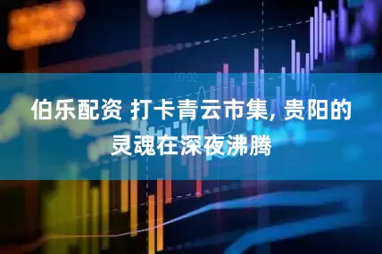 伯乐配资 打卡青云市集, 贵阳的灵魂在深夜沸腾