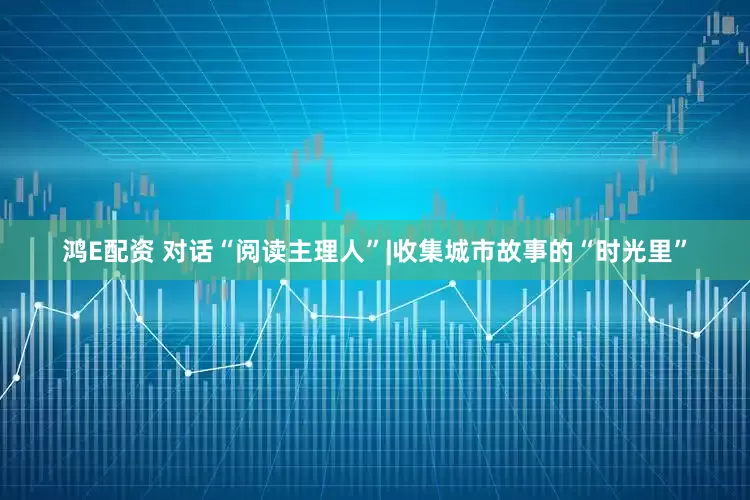 鸿E配资 对话“阅读主理人”|收集城市故事的“时光里”