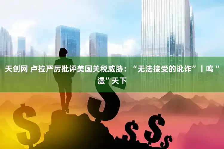 天创网 卢拉严厉批评美国关税威胁：“无法接受的讹诈”丨鸣“漫”天下