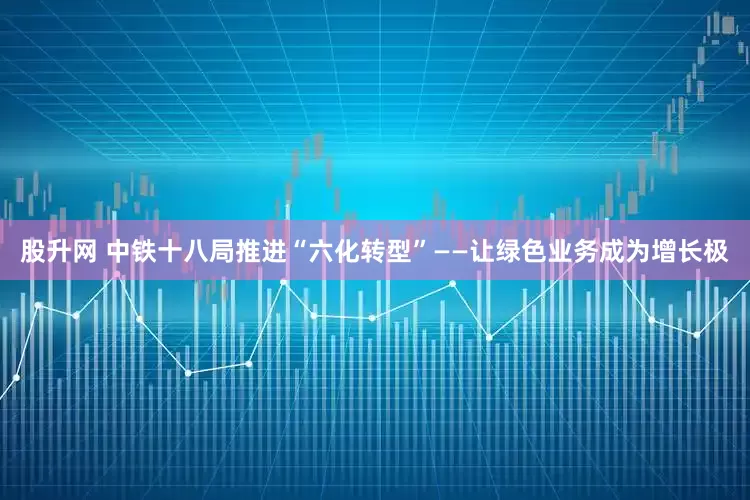 股升网 中铁十八局推进“六化转型”——让绿色业务成为增长极