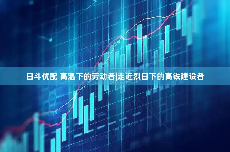 日斗优配 高温下的劳动者|走近烈日下的高铁建设者