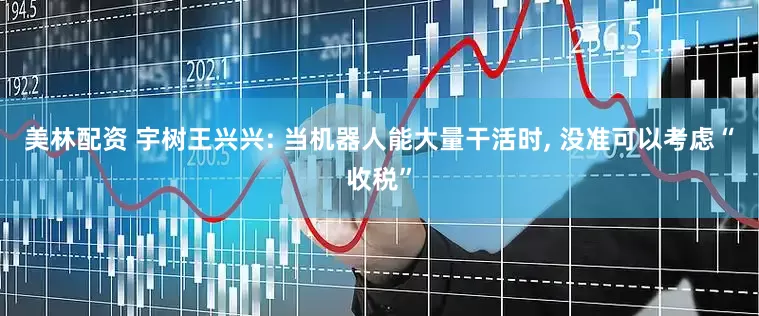 美林配资 宇树王兴兴: 当机器人能大量干活时, 没准可以考虑“收税”