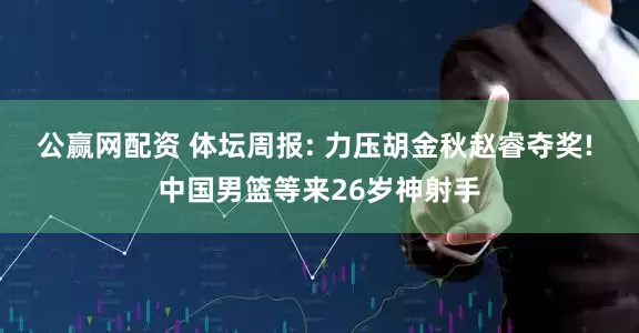 公赢网配资 体坛周报: 力压胡金秋赵睿夺奖! 中国男篮等来26岁神射手