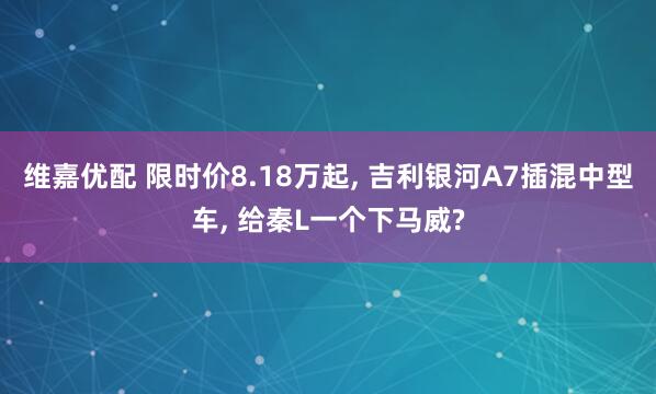 维嘉优配 限时价8.18万起, 吉利银河A7插混中型车, 给秦L一个下马威?