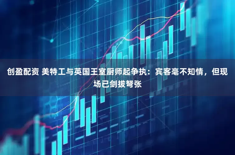 创盈配资 美特工与英国王室厨师起争执：宾客毫不知情，但现场已剑拔弩张