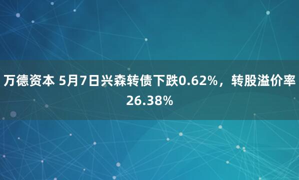 万德资本 5月7日兴森转债下跌0.62%，转股溢价率26.38%