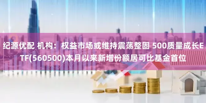 纪源优配 机构：权益市场或维持震荡整固 500质量成长ETF(560500)本月以来新增份额居可比基金首位