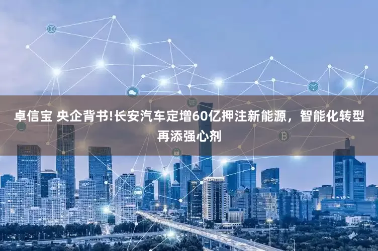 卓信宝 央企背书!长安汽车定增60亿押注新能源，智能化转型再添强心剂