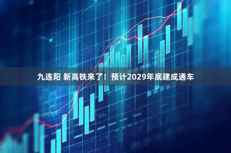 九连阳 新高铁来了！预计2029年底建成通车