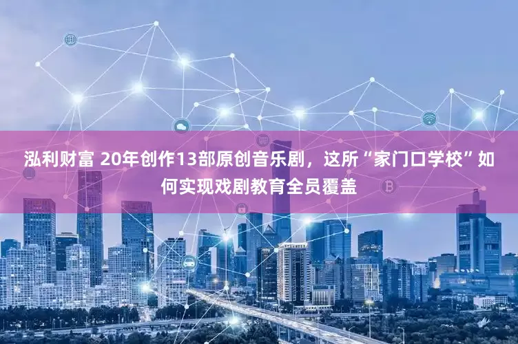 泓利财富 20年创作13部原创音乐剧，这所“家门口学校”如何实现戏剧教育全员覆盖