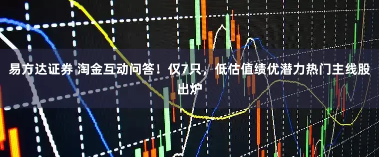 易方达证券 淘金互动问答！仅7只，低估值绩优潜力热门主线股出炉