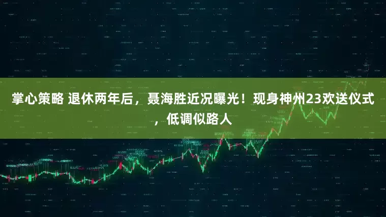 掌心策略 退休两年后，聂海胜近况曝光！现身神州23欢送仪式，低调似路人