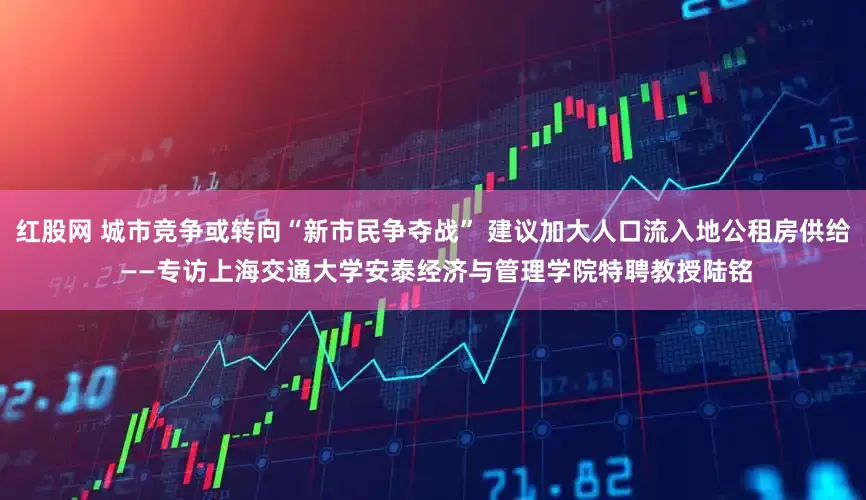 红股网 城市竞争或转向“新市民争夺战” 建议加大人口流入地公租房供给 ——专访上海交通大学安泰经济与管理学院特聘教授陆铭
